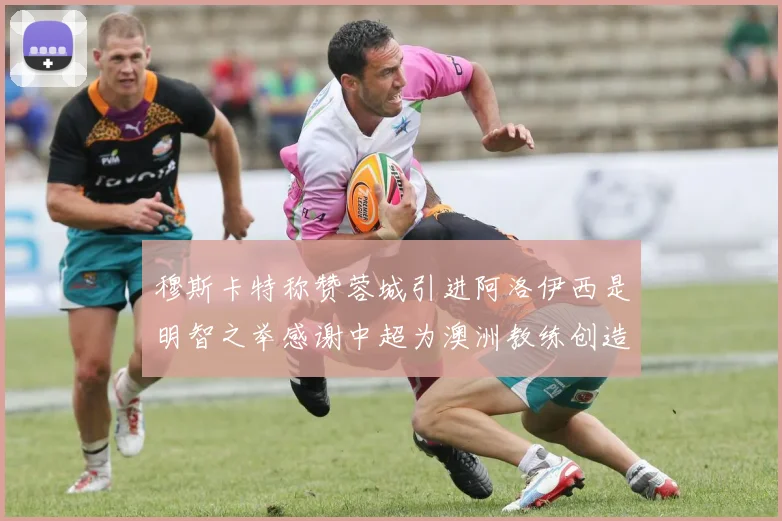 穆斯卡特称赞蓉城引进阿洛伊西是明智之举感谢中超为澳洲教练创造机会