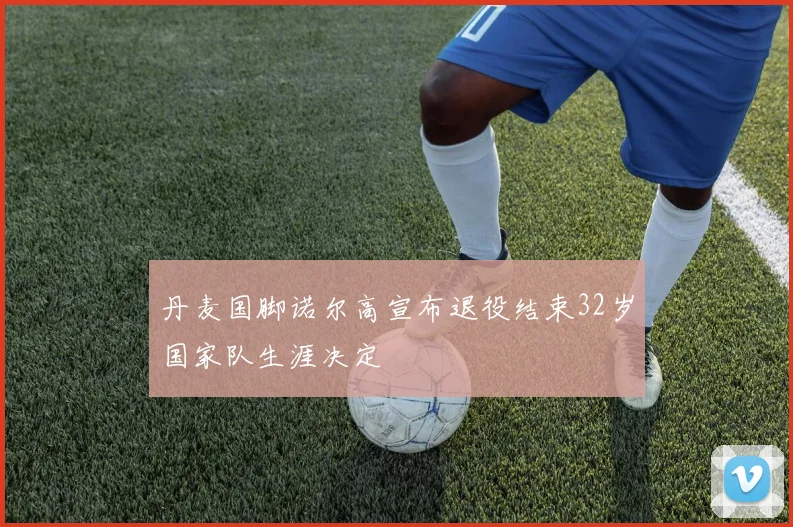 丹麦国脚诺尔高宣布退役结束32岁国家队生涯决定