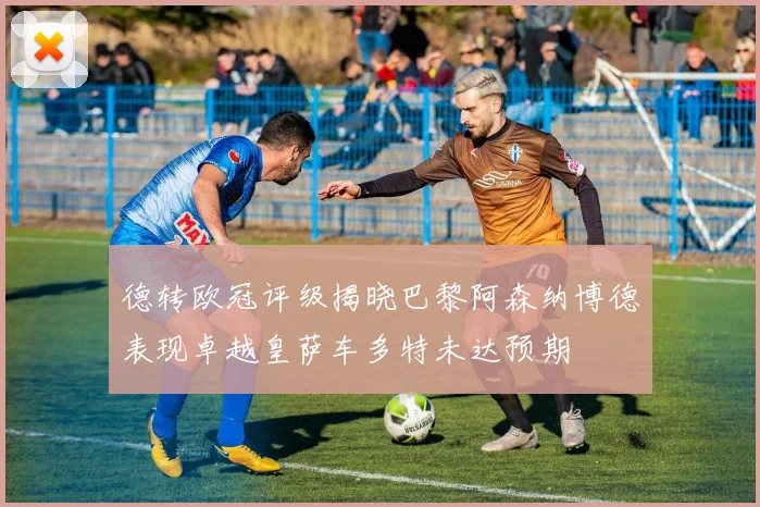 德转欧冠评级揭晓巴黎阿森纳博德表现卓越皇萨车多特未达预期