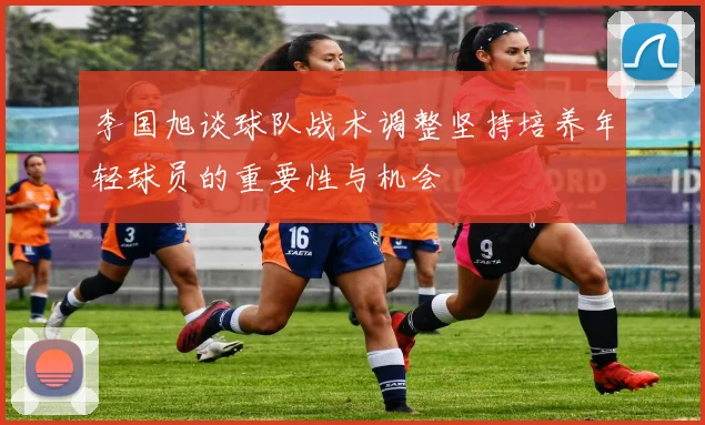 李国旭谈球队战术调整坚持培养年轻球员的重要性与机会
