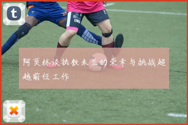 阿莫林谈执教米兰的荣幸与挑战超越前任工作