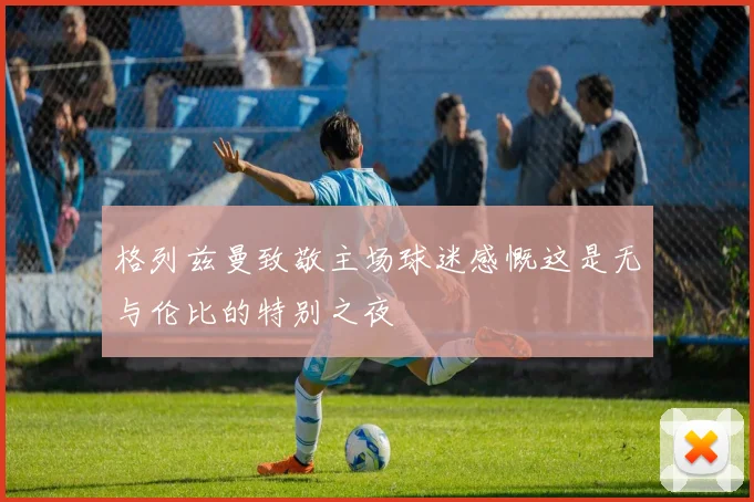 格列兹曼致敬主场球迷感慨这是无与伦比的特别之夜