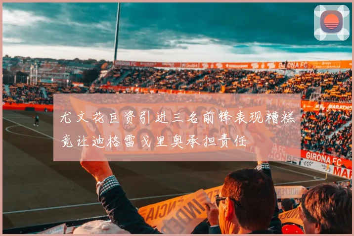 尤文花巨资引进三名前锋表现糟糕竟让迪格雷戈里奥承担责任