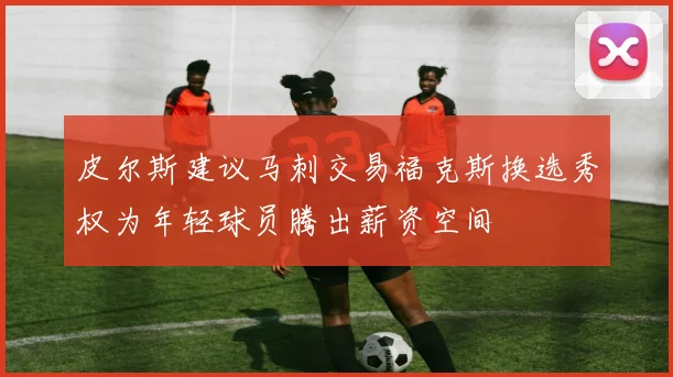 皮尔斯建议马刺交易福克斯换选秀权为年轻球员腾出薪资空间