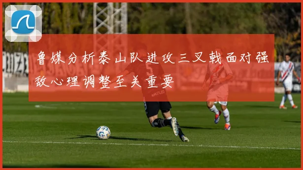 鲁媒分析泰山队进攻三叉戟面对强敌心理调整至关重要