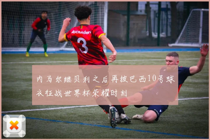 内马尔继贝利之后再披巴西10号球衣征战世界杯荣耀时刻