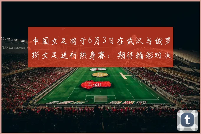 中国女足将于6月3日在武汉与俄罗斯女足进行热身赛，期待精彩对决