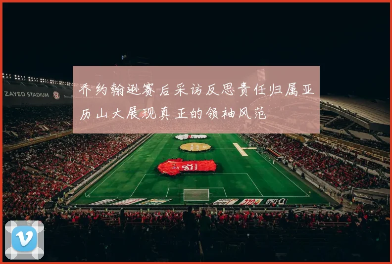 乔约翰逊赛后采访反思责任归属亚历山大展现真正的领袖风范
