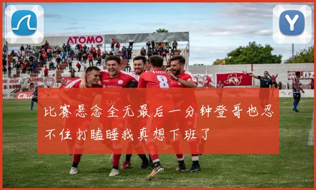 比赛悬念全无最后一分钟登哥也忍不住打瞌睡我真想下班了
