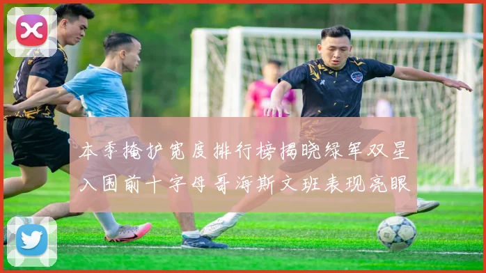 本季掩护宽度排行榜揭晓绿军双星入围前十字母哥海斯文班表现亮眼