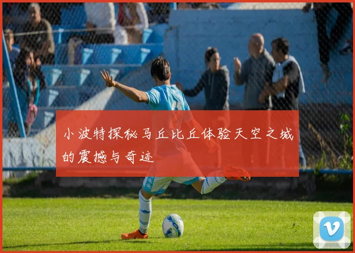 小波特探秘马丘比丘体验天空之城的震撼与奇迹