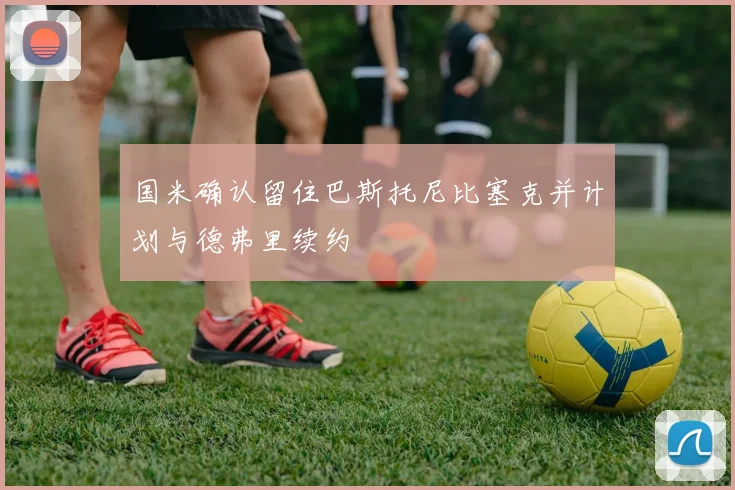 国米确认留住巴斯托尼比塞克并计划与德弗里续约